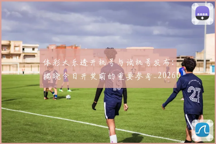 体彩大乐透开机号与试机号发布：揭晓今日开奖前的重要参考_20260521200857