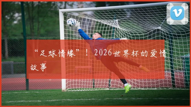 “足球情缘”!2026世界杯的爱情故事